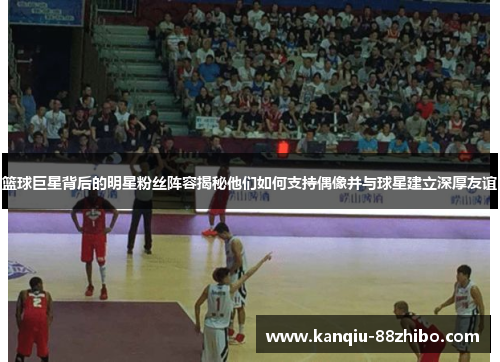 篮球巨星背后的明星粉丝阵容揭秘他们如何支持偶像并与球星建立深厚友谊