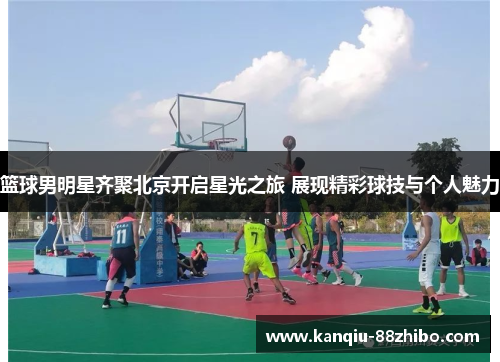 篮球男明星齐聚北京开启星光之旅 展现精彩球技与个人魅力